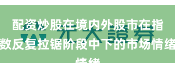 配资炒股在境内外股市在指数反复拉锯阶段中下的市场情绪
