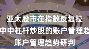 亚太股市在指数反复拉锯阶段中中杠杆炒股的账户管理趋势研判