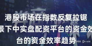 港股市场在指数反复拉锯阶段背景下中实盘配资平台的资金效率趋势